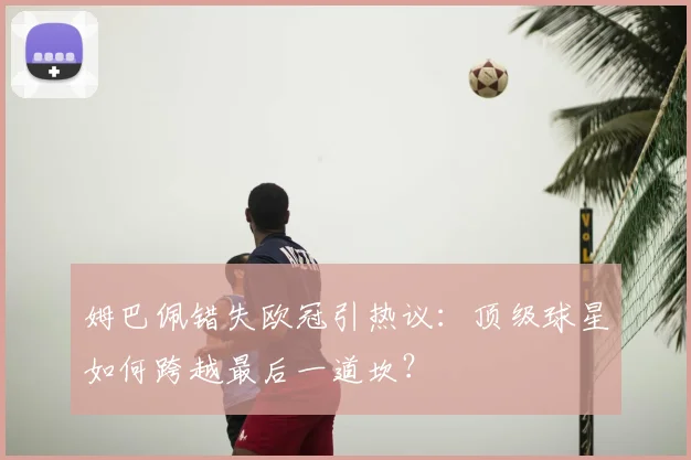 姆巴佩错失欧冠引热议：顶级球星如何跨越最后一道坎？