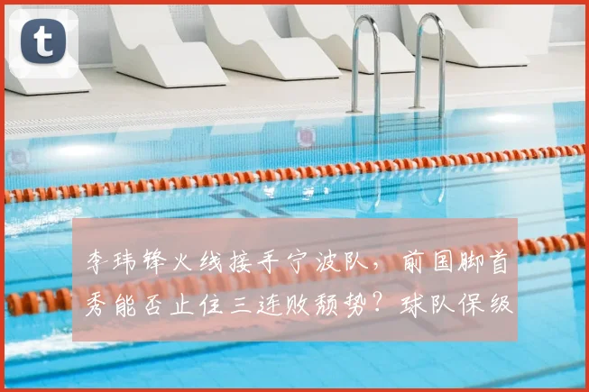 李玮锋火线接手宁波队，前国脚首秀能否止住三连败颓势？球队保级前景深度分析