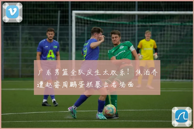 广东男篮全队庆生太欢乐！焦泊乔遭赵睿周鹏蛋糕暴击名场面