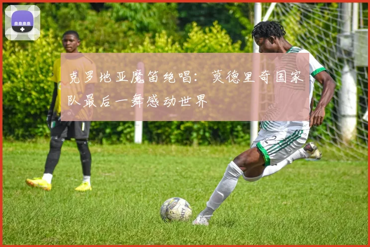 克罗地亚魔笛绝唱:莫德里奇国家队最后一舞感动世界