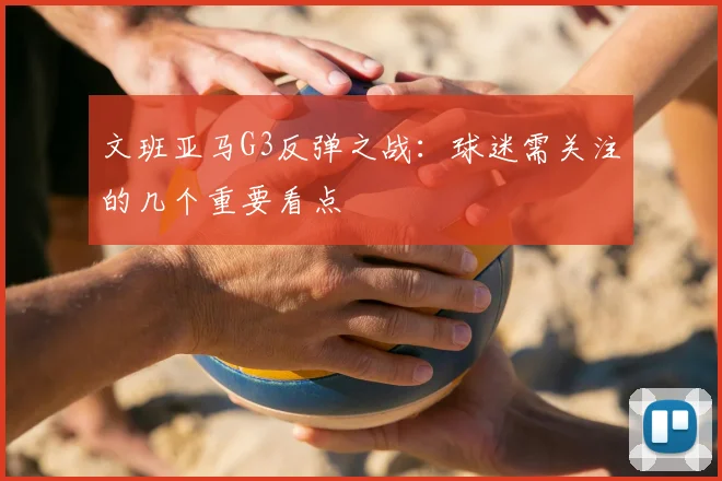 文班亚马G3反弹之战:球迷需关注的几个重要看点