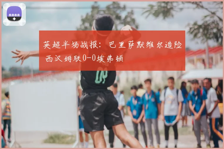 英超半场战报：巴里萨默维尔造险 西汉姆联0-0埃弗顿