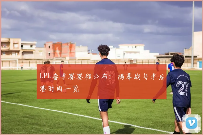 LPL春季赛赛程公布：揭幕战与季后赛时间一览