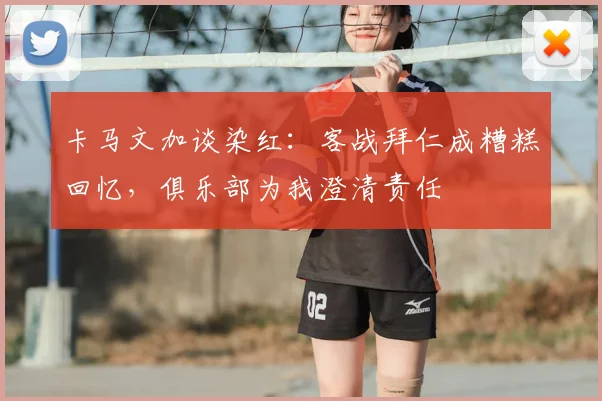 卡马文加谈染红：客战拜仁成糟糕回忆，俱乐部为我澄清责任