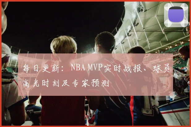 每日更新：NBA MVP实时战报、球员高光时刻及专家预测