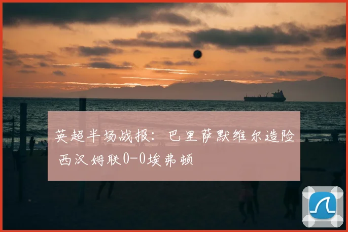 英超半场战报：巴里萨默维尔造险 西汉姆联0-0埃弗顿