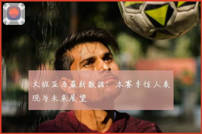 文班亚马最新数据：本赛季惊人表现与未来展望